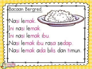 Nasi lemak.
Ini nasi lemak.
Ini nasi lemak ibu.
Nasi lemak ibu rasa sedap.
Nasi lemak ada bilis dan timun.
Bacaan Bergred.
 
