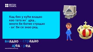 www.britishcouncil.org
Кад бих у кући владао
као тата ил’ дјед ,
многи би богме страдао
- ал’ би се знао ред.
владао - страдао
дјед - ред
 