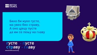 www.britishcouncil.org
Било би муке густе,
ма увео бих страву,
А оно дјецу пусте
да им се пењу на главу
густе - пусте
страву - главу
 