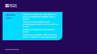 www.britishcouncil.org
Циљеви
часа
o
Умијемо да користимо појам пјесник и
пјесма, да објаснимо појмове писац и
наслов;
o Умијемо да разликујемо аутора
књижевноумјетничког текста од оног ко
га чита;
o Умијемо да препознамо мелодичност
пјесме;
o Умијемо да упоредимо своја запажања,
мисли и осјећања са запажањима други.
 