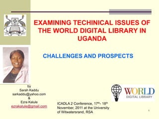EXAMINING TECHINICAL ISSUES OF
             THE WORLD DIGITAL LIBRARY IN
                       UGANDA

                 CHALLENGES AND PROSPECTS




         by
    Sarah Kaddu
sarkaddu@yahoo.com
          &
     Ezra Kalule       ICADLA 2 Conference, 17th- 18th
ezrakalule@gmail.com   November, 2011 at the University
                                                          1
                       of Witwatersrand, RSA
 