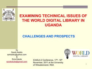 EXAMINING TECHINICAL ISSUES OF
             THE WORLD DIGITAL LIBRARY IN
                       UGANDA

               CHALLENGES AND PROSPECTS


         by
    Sarah Kaddu
sarkaddu@yahoo.com
          &
     Ezra Kalule       ICADLA 2 Conference, 17th- 18th
ezrakalule@gmail.com   November, 2011 at the University
                                                          1
                       of Witwatersrand, RSA
 