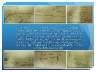Before filming our final opening sequence, we also had to  do our draw out our story board so we know exactly how the final opening sequence is going to look like. It is also needed so it makes it easier for the audience and examiner to understand how our final project is going to turn out. Once we drew out our shots, we had to capture still images on a digital camera and import them onto Final Cut Express which we then edited and put back onto our blog.