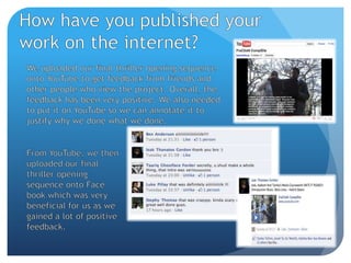 How have you published your work on the internet?We uploaded our final thriller opening sequence onto YouTube to get feedback from friends and other people who view the project. Overall, the feedback has been very positive. We also needed to put it on YouTube so we can annotate it to justify why we done what we done.From YouTube, we then uploaded our final thriller opening sequence onto Face book which was very beneficial for us as we gained a lot of positive feedback.