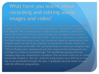 What have you learnt about recording and editing sound, images and video?In the process of making our project, we have used various equipment like tripods, dollies, firewires, etc and programmes ranging from LiveType to GarageBand. The recording was a simple process. However, editing the video and creating the music was tricky but we managed to successfully overcome the problems and learn from it. All of our titles were created on LiveType which was easy to use. Our soundtrack however consisted of little samples which we had to put together to sound like a thriller which was kind of hard but achievable. We used photoshop to create our company logo ‘Tell’em Productions’ background and then imported the background onto LiveType to create an animated logo. The soundtrack playing with the company logo was composed by a producer that we know from out of school who kindly helped us. Overall, using the programmes were difficult at first but as we proceeded through the year, it gradually became easier to work with the different programmes.