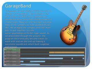 GarageBandGarageBand is the program which we used to create our soundtrack. One limitation was that it was very difficult to compose our soundtrack as we only had limited samples to choose from. However, the strength was that most of the samples we had sounded thriller like. We dragged the samples onto the main part to put together a crime scene/psychological thriller type sound. As we proceeded through the project, the program did eventually become easier to work with and we did end up making a successful soundtrack which built suspense and tension.