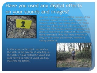 Have you used any digital effects on your sounds and images?We took still images on a digital camera of the evidence markers to show exactly what the forensic member was taking photos of. These were then edited and put into grey scale to show that the forensic member is taking a still photo of something so instead of the audience being restricted, they feel more involved as they can see what the forensic member is taking photos of.In this scene to the right, we sped up the shot. In the process of speeding up the shot, we also edited the sound and used reverb to make it sound sped up, matching his actions.