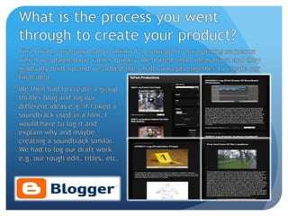 What is the process you went through to create your product?First of all, our group had to think of a concept for our opening sequence which we planned out rather quickly. We jotted small ideas down and they gradually built up and we added the small concepts together to create our final idea.We then had to create a group thriller blog and log our different ideas e.g. if I liked a soundtrack used in a film, I would have to log it and explain why and maybe creating a soundtrack similar. We had to log our draft work e.g. our rough edit, titles, etc. 