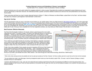 Creating Videocast Lectures and Embedding in Pearson LearningStudio
By Rob Kadel, Ph.D., Academic Trainer & Consultant, Pearson eCollege
Videocast lectures are a fun and useful method for engaging students in online courses. Especially when students are separated by great distances and never
have an opportunity to meet their instructor, the videocast provides a greater connection between students and instructor than text presentations and discussion
forums alone.
These instructions will show you how to create videocast lectures in iMovie ’11 (Mac) or Windows Live Movie Maker, upload them to YouTube1, and then embed
the video into a Pearson LearningStudio “text/multimedia” content item.2
Sign Up for YouTube
The first requirement is that you have a YouTube account where you can upload videos. Point your Web browser to http://www.youtube.com, and in the upper-right
corner of the window, click the link that says Sign In. If you do not already have a Gmail account (YouTube is owned by Google), you can create one by clicking the
link in the lower-right corner that says Sign up for YouTube! Follow the instructions for creating an account, and provide as much or as little personal information
as you are comfortable with. Remember, your YouTube “channel” (where your videos will be published) will be viewable to anyone in the world; so discretion is the
better part of valor. Once you have completed the YouTube registration process, you may close your Web browser. We will return to YouTube later.
Best Practices: Effective Videocasts
YouTube limits the length of videos to 10 minutes, which is good because the most useful
videocasts are under 10 minutes in length. The goal of the videocast lecture is to provide the
highlights — things you want students to be sure to read in the course texts or in other
documents you provide (such as a series of PowerPoint slides or a bullet-point list of specifics
that they can read for themselves). Plus, shorter videos limit need for constant bandwidth and
processing power, a boon to students using the increasingly popular netbook-style computers.
Find a stationary and well-lit location for recording. Good lighting is essential, especially if
you’re using a built-in Web cam available on most newer computers. Holding your laptop
actually on your lap while recording may be convenient for you, but it will cause recorded
images to shake. Not only is this bad form, it also increases the file size of your video.3
Finally, have notes available. Some people are good at speaking off the top of their heads and
giving students exactly the information they will need — with no tangential discussions,
digressions, or Um’s. Most of us need a short list of the ideas or thoughts we want to get
across. I usually type my notes into a Word document, and then move the Word document to
the top of my screen, just beneath the built-in Web camera. I can scroll through the notes while recording, almost like a TelePrompTer.
1
1 Other online video sharing services are available and can be used just as easily as YouTube. However, YouTube is widely used and is used here as the most common example.
2 You can embed such video in any Web page or learning management system where you have the ability to paste HTML. Of course, I work for Pearson eCollege, so today’s
example will focus on LearningStudio.
3 Common video formats such as .mpg, .mp4, and .m4v reduce file size by looking at each frame of the video and computing how different it is from the previous frame. So a
stationary background with only your mouth and facial expressions moving takes less file space than when you and the background appear to be constantly moving because your
camera is shaking.
Web cam Notes
 
