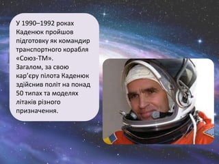 У 1990–1992 роках
Каденюк пройшов
підготовку як командир
транспортного корабля
«Союз-ТМ».
Загалом, за свою
кар’єру пілота Каденюк
здійснив політ на понад
50 типах та моделях
літаків різного
призначення.
 