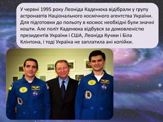 У червні 1995 року Леоніда Каденюка відібрали у групу
астронавтів Національного космічного агентства України.
Для підготовки до польоту в космос необхідні були значні
кошти. Але політ Каденюка відбувся за домовленістю
президентів України і США, Леоніда Кучми і Біла
Клінтона, і тоді Україна не заплатила ані копійки.
 