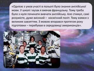 «Однією з умов участі в польоті було знання англійської
мови. У школі і вузах я вивчав французьку. Тому треба
було з нуля починати вивчати англійську. Але стимул, самі
розумієте, дуже високий – космічний політ. Тому взявся з
великим завзяттям. З мовою впорався протягом року
підготовки – перебував в середовищі американців».
 