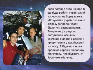 Коли постало питання про те,
що буде робити український
космонавт на борту шатла
«Колумбія», українські вчені
відразу запропонували
біологічні експерименти.
Американці з радістю
погодилися, оскільки
космічна біологія є однією з
пріоритетних у дослідженні
космосу. А Каденюк якраз
пройшов хорошу біологічну
підготовку, перебуваючи у
Зоряному містечку.
 