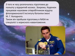 З того ж часу розпочалась підготовка до
польоту у відкритий космос. Зокрема, Каденюк
працював науковим співробітником відділу
фітогормонології Інституту ботаніки імені
М. Г. Холодного.
Також він пройшов підготовку в NASA як
спеціаліст з корисного навантаження.
 