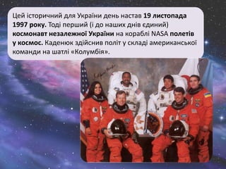 Цей історичний для України день настав 19 листопада
1997 року. Тоді перший (і до наших днів єдиний)
космонавт незалежної України на кораблі NASA полетів
у космос. Каденюк здійснив політ у складі американської
команди на шатлі «Колумбія».
 