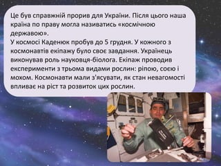 Це був справжній прорив для України. Після цього наша
країна по праву могла називатись «космічною
державою».
У космосі Каденюк пробув до 5 грудня. У кожного з
космонавтів екіпажу було своє завдання. Українець
виконував роль науковця-біолога. Екіпаж проводив
експерименти з трьома видами рослин: ріпою, соєю і
мохом. Космонавти мали з'ясувати, як стан невагомості
впливає на ріст та розвиток цих рослин.
 