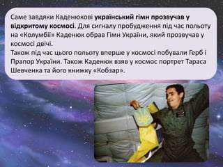 Саме завдяки Каденюкові український гімн прозвучав у
відкритому космосі. Для сигналу пробудження під час польоту
на «Колумбії» Каденюк обрав Гімн України, який прозвучав у
космосі двічі.
Також під час цього польоту вперше у космосі побували Герб і
Прапор України. Також Каденюк взяв у космос портрет Тараса
Шевченка та його книжку «Кобзар».
 