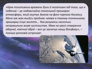 «Крім позитивних вражень були й негативні від того, що я
побачив – це надзвичайно тоненький прошарок
атмосфери, який окутує Землю на фоні чорного Космосу.
Мене аж жах якийсь пройняв: невже в такому тоненькому
прошарку існує життя... Там розумієш наскільки
неправильно живе суспільство. Маю на увазі створення
ядерної, хімічної зброї – все це засмічує нашу біосферу», –
пізніше розповів астронавт.
 