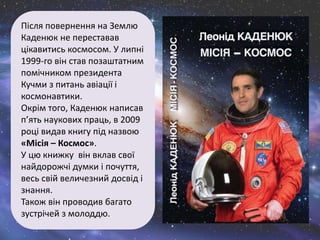 Після повернення на Землю
Каденюк не переставав
цікавитись космосом. У липні
1999-го він став позаштатним
помічником президента
Кучми з питань авіації і
космонавтики.
Окрім того, Каденюк написав
п’ять наукових праць, в 2009
році видав книгу під назвою
«Місія – Космос».
У цю книжку він вклав свої
найдорожчі думки і почуття,
весь свій величезний досвід і
знання.
Також він проводив багато
зустрічей з молоддю.
 