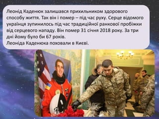 Леонід Каденюк залишався прихильником здорового
способу життя. Так він і помер – під час руху. Серце відомого
українця зупинилось під час традиційної ранкової пробіжки
від серцевого нападу. Він помер 31 січня 2018 року. За три
дні йому було би 67 років.
Леоніда Каденюка поховали в Києві.
 