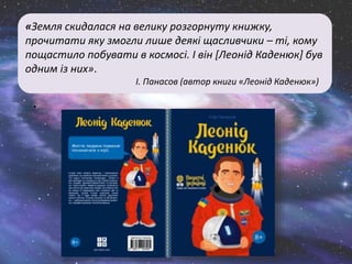 «Земля скидалася на велику розгорнуту книжку,
прочитати яку змогли лише деякі щасливчики – ті, кому
пощастило побувати в космосі. І він [Леонід Каденюк] був
одним із них».
І. Панасов (автор книги «Леонід Каденюк»)
.
 