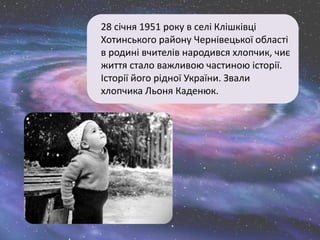 28 січня 1951 року в селі Клішківці
Хотинського району Чернівецької області
в родині вчителів народився хлопчик, чиє
життя стало важливою частиною історії.
Історії його рідної України. Звали
хлопчика Льоня Каденюк.
 