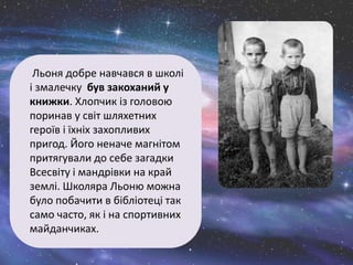 Льоня добре навчався в школі
і змалечку був закоханий у
книжки. Хлопчик із головою
поринав у світ шляхетних
героїв і їхніх захопливих
пригод. Його неначе магнітом
притягували до себе загадки
Всесвіту і мандрівки на край
землі. Школяра Льоню можна
було побачити в бібліотеці так
само часто, як і на спортивних
майданчиках.
 