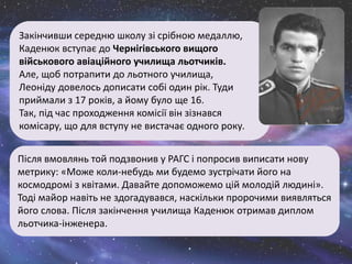 Після вмовлянь той подзвонив у РАГС і попросив виписати нову
метрику: «Може коли-небудь ми будемо зустрічати його на
космодромі з квітами. Давайте допоможемо цій молодій людині».
Тоді майор навіть не здогадувався, наскільки пророчими виявляться
його слова. Після закінчення училища Каденюк отримав диплом
льотчика-інженера.
Закінчивши середню школу зі срібною медаллю,
Каденюк вступає до Чернігівського вищого
військового авіаційного училища льотчиків.
Але, щоб потрапити до льотного училища,
Леоніду довелось дописати собі один рік. Туди
приймали з 17 років, а йому було ще 16.
Так, під час проходження комісії він зізнався
комісару, що для вступу не вистачає одного року.
 