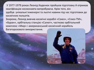 У 1977-1979 роках Леонід Каденюк пройшов підготовку й отримав
кваліфікацію космонавта-випробувача. Крім того, він
здобув унікальні інженерні та льотні навики під час підготовки до
космічних польотів.
Зокрема, Леонід вивчив космічні кораблі «Союз», «Союз-ТМ»,
«Буран», орбітальну станцію «Салют», частково орбітальний
комплекс «Мир» і американський космічний корабель
багаторазового використання.
 