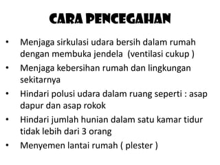 Cara pencegahan
•
•

•
•
•

Menjaga sirkulasi udara bersih dalam rumah
dengan membuka jendela (ventilasi cukup )
Menjaga kebersihan rumah dan lingkungan
sekitarnya
Hindari polusi udara dalam ruang seperti : asap
dapur dan asap rokok
Hindari jumlah hunian dalam satu kamar tidur
tidak lebih dari 3 orang
Menyemen lantai rumah ( plester )

 