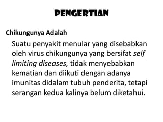 Pengertian
Chikungunya Adalah

Suatu penyakit menular yang disebabkan
oleh virus chikungunya yang bersifat self
limiting diseases, tidak menyebabkan
kematian dan diikuti dengan adanya
imunitas didalam tubuh penderita, tetapi
serangan kedua kalinya belum diketahui.

 