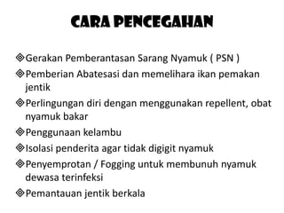 Cara pencegahan
Gerakan Pemberantasan Sarang Nyamuk ( PSN )
Pemberian Abatesasi dan memelihara ikan pemakan
jentik
Perlingungan diri dengan menggunakan repellent, obat
nyamuk bakar
Penggunaan kelambu
Isolasi penderita agar tidak digigit nyamuk
Penyemprotan / Fogging untuk membunuh nyamuk
dewasa terinfeksi
Pemantauan jentik berkala

 