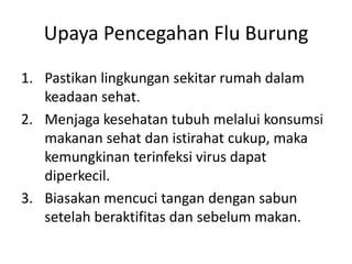 Upaya Pencegahan Flu Burung
1. Pastikan lingkungan sekitar rumah dalam
keadaan sehat.
2. Menjaga kesehatan tubuh melalui konsumsi
makanan sehat dan istirahat cukup, maka
kemungkinan terinfeksi virus dapat
diperkecil.
3. Biasakan mencuci tangan dengan sabun
setelah beraktifitas dan sebelum makan.

 