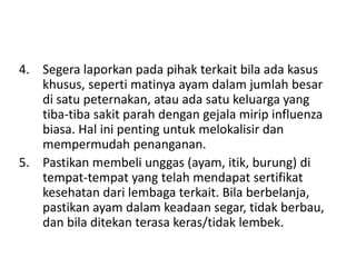 4. Segera laporkan pada pihak terkait bila ada kasus
khusus, seperti matinya ayam dalam jumlah besar
di satu peternakan, atau ada satu keluarga yang
tiba-tiba sakit parah dengan gejala mirip influenza
biasa. Hal ini penting untuk melokalisir dan
mempermudah penanganan.
5. Pastikan membeli unggas (ayam, itik, burung) di
tempat-tempat yang telah mendapat sertifikat
kesehatan dari lembaga terkait. Bila berbelanja,
pastikan ayam dalam keadaan segar, tidak berbau,
dan bila ditekan terasa keras/tidak lembek.

 