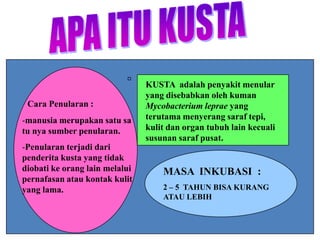 Cara Penularan :

-manusia merupakan satu sa
tu nya sumber penularan.
-Penularan terjadi dari
penderita kusta yang tidak
diobati ke orang lain melalui
pernafasan atau kontak kulit
yang lama.

KUSTA adalah penyakit menular
yang disebabkan oleh kuman
Mycobacterium leprae yang
terutama menyerang saraf tepi,
kulit dan organ tubuh lain kecuali
susunan saraf pusat.

MASA INKUBASI :
2 – 5 TAHUN BISA KURANG
ATAU LEBIH

 