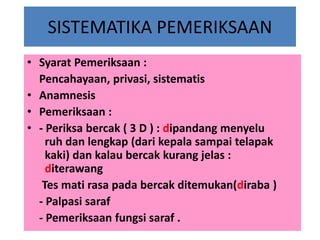 SISTEMATIKA PEMERIKSAAN
• Syarat Pemeriksaan :
Pencahayaan, privasi, sistematis
• Anamnesis
• Pemeriksaan :
• - Periksa bercak ( 3 D ) : dipandang menyelu
ruh dan lengkap (dari kepala sampai telapak
kaki) dan kalau bercak kurang jelas :
diterawang
Tes mati rasa pada bercak ditemukan(diraba )
- Palpasi saraf
- Pemeriksaan fungsi saraf .

 