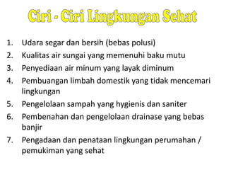 1.
2.
3.
4.

Udara segar dan bersih (bebas polusi)
Kualitas air sungai yang memenuhi baku mutu
Penyediaan air minum yang layak diminum
Pembuangan limbah domestik yang tidak mencemari
lingkungan
5. Pengelolaan sampah yang hygienis dan saniter
6. Pembenahan dan pengelolaan drainase yang bebas
banjir
7. Pengadaan dan penataan lingkungan perumahan /
pemukiman yang sehat

 