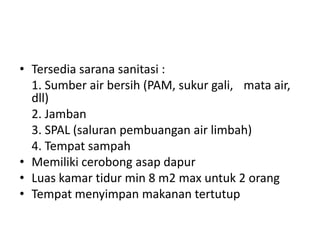 • Tersedia sarana sanitasi :
1. Sumber air bersih (PAM, sukur gali, mata air,
dll)
2. Jamban
3. SPAL (saluran pembuangan air limbah)
4. Tempat sampah
• Memiliki cerobong asap dapur
• Luas kamar tidur min 8 m2 max untuk 2 orang
• Tempat menyimpan makanan tertutup

 