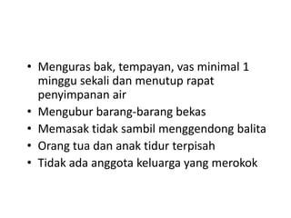 • Menguras bak, tempayan, vas minimal 1
minggu sekali dan menutup rapat
penyimpanan air
• Mengubur barang-barang bekas
• Memasak tidak sambil menggendong balita
• Orang tua dan anak tidur terpisah
• Tidak ada anggota keluarga yang merokok

 