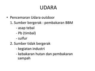 UDARA
• Pencemaran Udara outdoor
1. Sumber bergerak : pembakaran BBM
- asap tebal
- Pb (timbal)
- sulfur
2. Sumber tidak bergerak
- kegiatan industri
- kebakaran hutan dan pembakaran
sampah

 