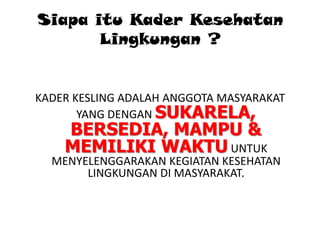 Siapa itu Kader Kesehatan
Lingkungan ?

KADER KESLING ADALAH ANGGOTA MASYARAKAT
YANG DENGAN SUKARELA,

BERSEDIA, MAMPU &
MEMILIKI WAKTU UNTUK

MENYELENGGARAKAN KEGIATAN KESEHATAN
LINGKUNGAN DI MASYARAKAT.

 
