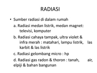 RADIASI
• Sumber radiasi di dalam rumah
a. Radiasi medan listrik, medan magnet:
televisi, komputer
b. Radiasi cahaya tampak, ultra violet &
infra merah : matahari, lampu listrik, las
karbit & las listrik
c. Radiasi gelombang micro : hp
d. Radiasi gas radon & thoron : tanah,
air,
elpiji & bahan bangunan

 