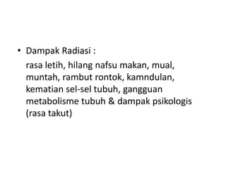 • Dampak Radiasi :
rasa letih, hilang nafsu makan, mual,
muntah, rambut rontok, kamndulan,
kematian sel-sel tubuh, gangguan
metabolisme tubuh & dampak psikologis
(rasa takut)

 