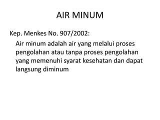 AIR MINUM
Kep. Menkes No. 907/2002:
Air minum adalah air yang melalui proses
pengolahan atau tanpa proses pengolahan
yang memenuhi syarat kesehatan dan dapat
langsung diminum

 