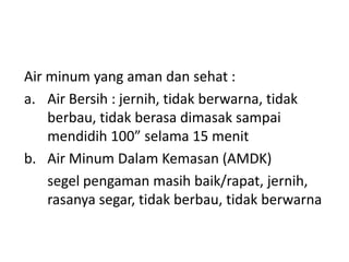 Air minum yang aman dan sehat :
a. Air Bersih : jernih, tidak berwarna, tidak
berbau, tidak berasa dimasak sampai
mendidih 100” selama 15 menit
b. Air Minum Dalam Kemasan (AMDK)
segel pengaman masih baik/rapat, jernih,
rasanya segar, tidak berbau, tidak berwarna

 