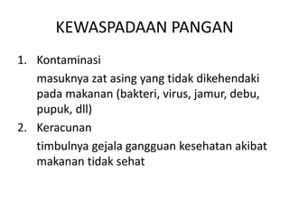 KEWASPADAAN PANGAN
1. Kontaminasi
masuknya zat asing yang tidak dikehendaki
pada makanan (bakteri, virus, jamur, debu,
pupuk, dll)
2. Keracunan
timbulnya gejala gangguan kesehatan akibat
makanan tidak sehat

 