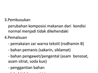 3.Pembusukan
perubahan komposisi makanan dari kondisi
normal menjadi tidak dikehendaki
4.Pemalsuan
- pemakaian zar warna tekstil (rodhamin B)
- bahan pemanis (sakarin, siklamat)
- bahan pengawet/pengental (asam benzoat,
asam sitrat, soda kue)
- penggantian bahan

 