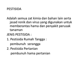 PESTISIDA
Adalah semua zat kimia dan bahan lain serta
jasad renik dan virus yang digunakan untuk
memberantas hama dan penyakit perusak
tanaman
JENIS PESTISIDA :
1. Pestisida Rumah Tangga :
pembunuh serangga
2. Pestisida Pertanian
pembunuh hama pertanian

 