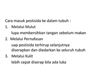 Cara masuk pestisida ke dalam tubuh :
1. Melalui Mulut
lupa membersihkan tangan sebelum makan
2. Melalui Pernafasan
uap pestisida terhirup selanjutnya
diserapkan dan diedarkan ke seluruh tubuh
3. Melalui Kulit
lebih cepat diserap bila ada luka

 