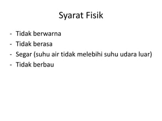 Syarat Fisik
-

Tidak berwarna
Tidak berasa
Segar (suhu air tidak melebihi suhu udara luar)
Tidak berbau

 